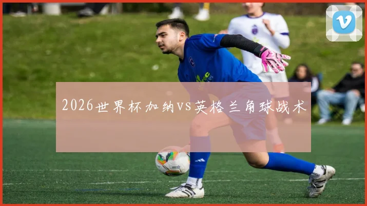 2026世界杯加纳vs英格兰角球战术