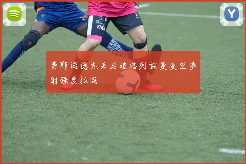 费耶诺德先丢后追格列兹曼凌空垫射强度拉满