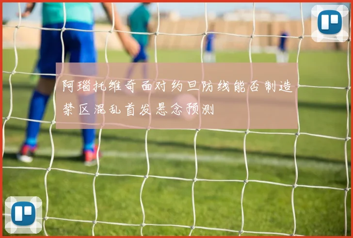 阿瑙托维奇面对约旦防线能否制造禁区混乱首发悬念预测