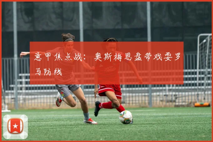 意甲焦点战：奥斯梅恩盘带戏耍罗马防线