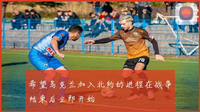 希望乌克兰加入北约的进程在战争结束后立即开始
