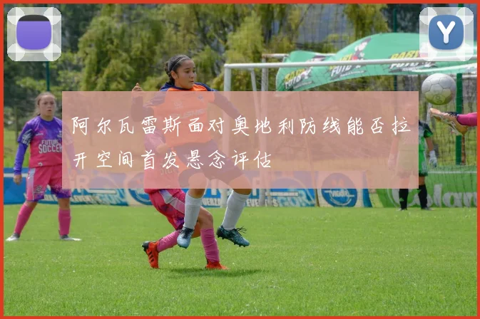 阿尔瓦雷斯面对奥地利防线能否拉开空间首发悬念评估