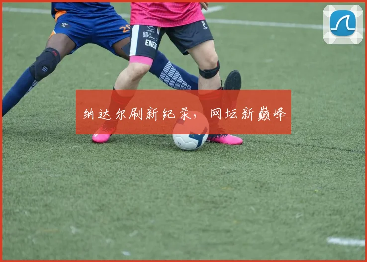 纳达尔刷新纪录，网坛新巅峰