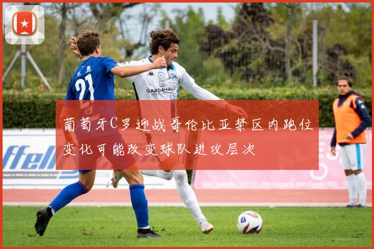 葡萄牙C罗迎战哥伦比亚禁区内跑位变化可能改变球队进攻层次