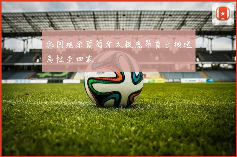 韩国绝杀葡萄牙太极虎昂首出线送乌拉圭回家