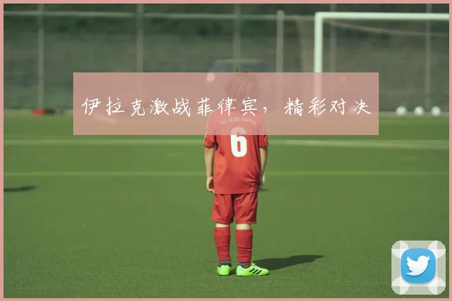 伊拉克激战菲律宾，精彩对决