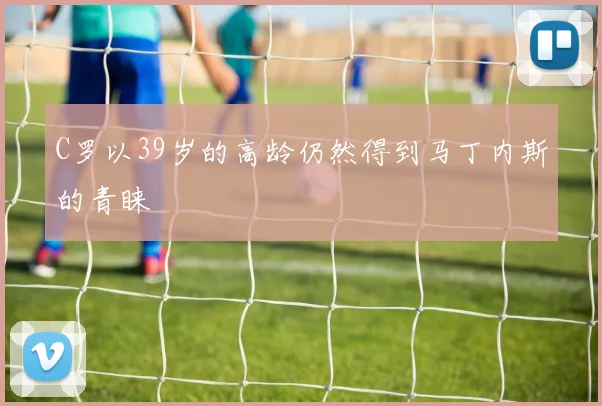C罗以39岁的高龄仍然得到马丁内斯的青睐