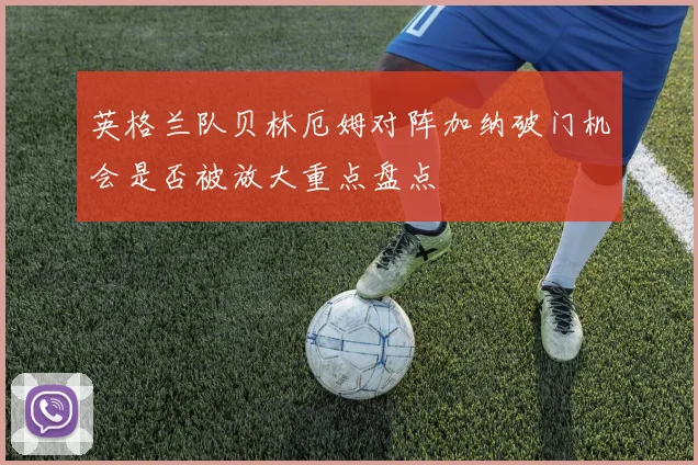 英格兰队贝林厄姆对阵加纳破门机会是否被放大重点盘点