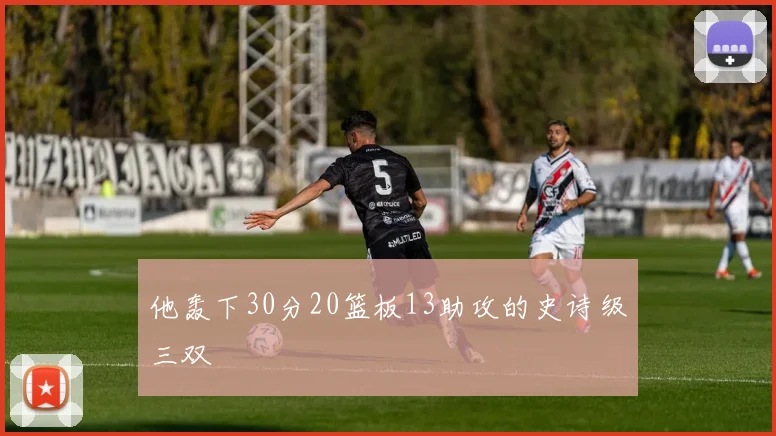 他轰下30分20篮板13助攻的史诗级三双