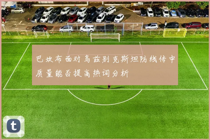 巴坎布面对乌兹别克斯坦防线传中质量能否提高热词分析