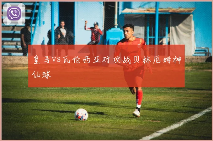 皇马vs瓦伦西亚对攻战贝林厄姆神仙球