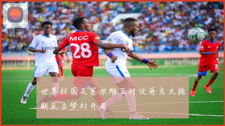 世界杯国足塞尔维亚对攻蒋光太抢断反击梦幻开局