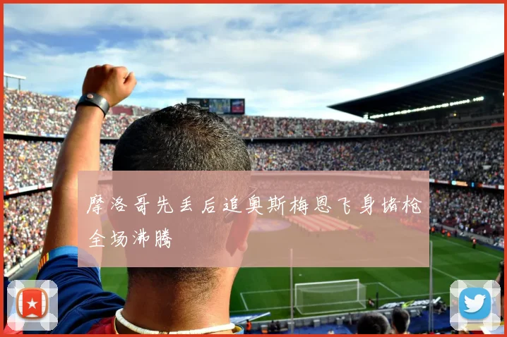 摩洛哥先丢后追奥斯梅恩飞身堵枪全场沸腾