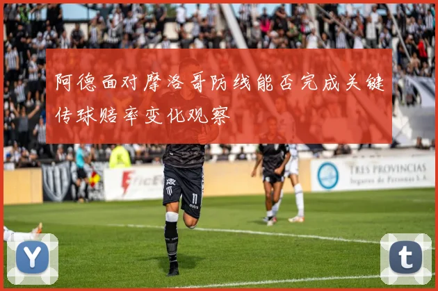 阿德面对摩洛哥防线能否完成关键传球赔率变化观察