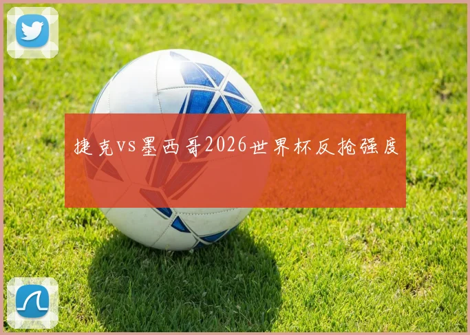 捷克vs墨西哥2026世界杯反抢强度