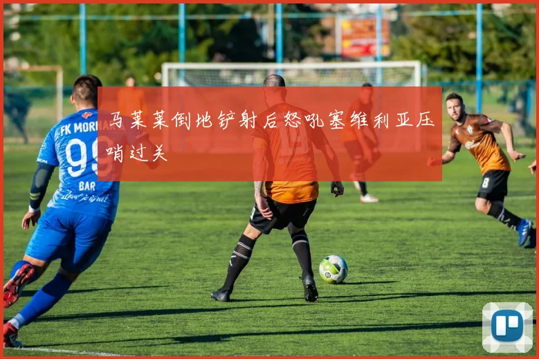 马莱莱倒地铲射后怒吼塞维利亚压哨过关