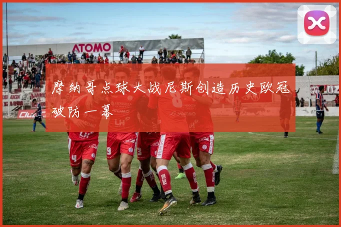 摩纳哥点球大战尼斯创造历史欧冠破防一幕