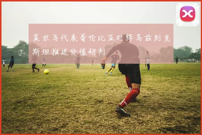 莱尔马代表哥伦比亚对阵乌兹别克斯坦推进价值研判
