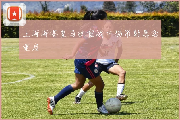 上海海港皇马收官战中场吊射悬念重启