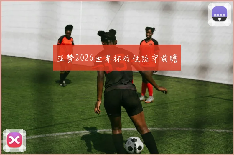 亚赞2026世界杯对位防守前瞻