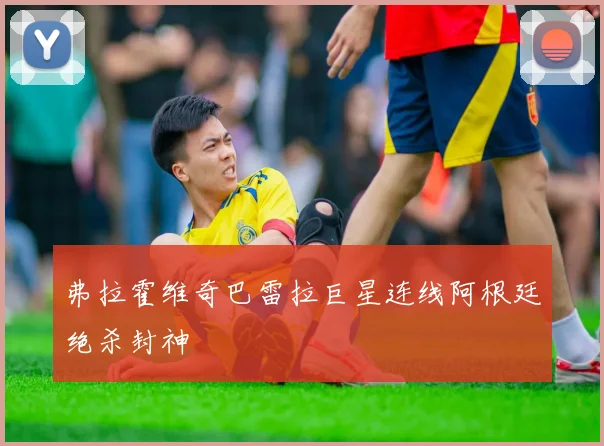 弗拉霍维奇巴雷拉巨星连线阿根廷绝杀封神