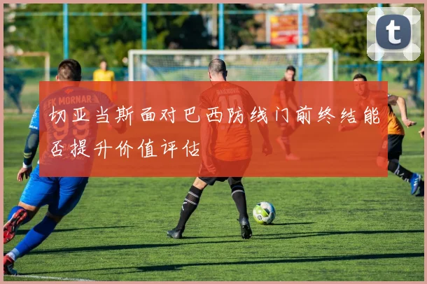 切亚当斯面对巴西防线门前终结能否提升价值评估