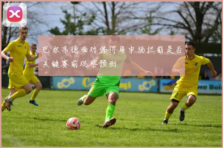 巴尔韦德面对佛得角中场拦截是否关键赛前观察预测