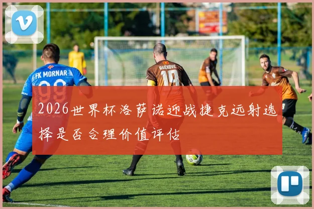 2026世界杯洛萨诺迎战捷克远射选择是否合理价值评估