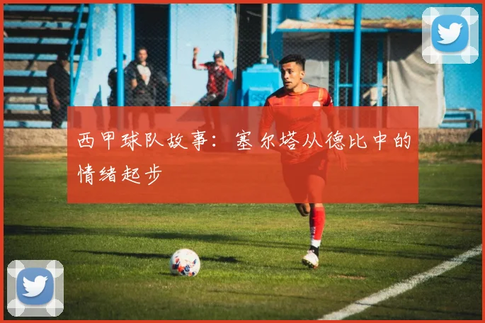 西甲球队故事:塞尔塔从德比中的情绪起步