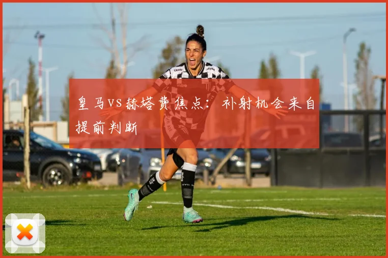 皇马vs赫塔费焦点:补射机会来自提前判断