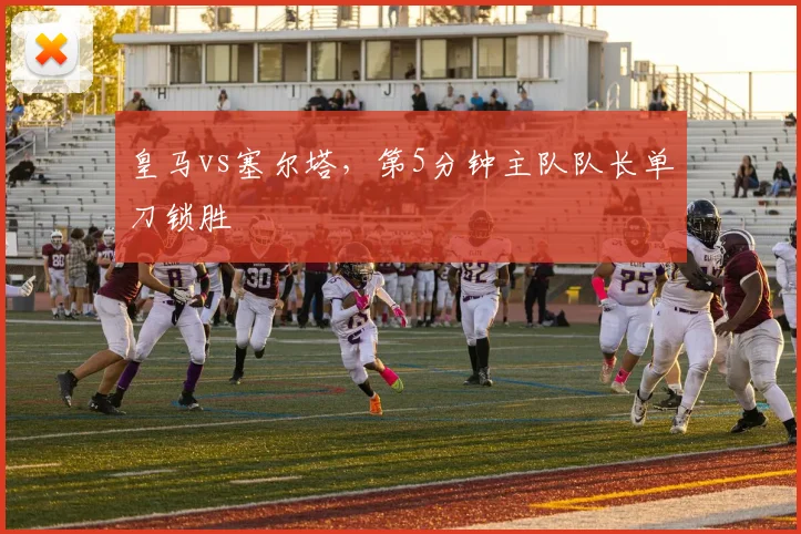 皇马vs塞尔塔，第5分钟主队队长单刀锁胜