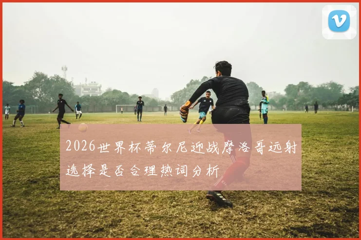 2026世界杯蒂尔尼迎战摩洛哥远射选择是否合理热词分析