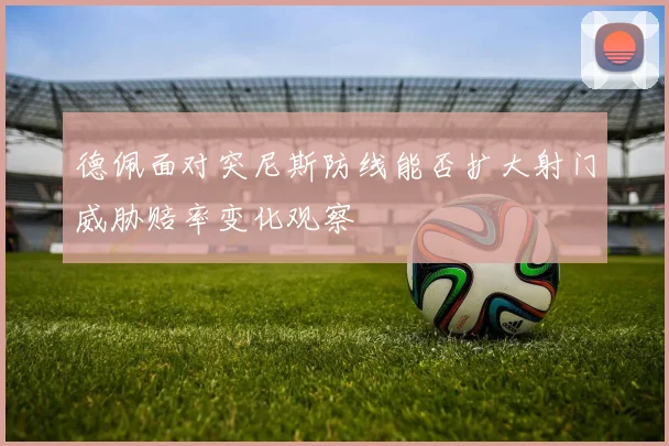 德佩面对突尼斯防线能否扩大射门威胁赔率变化观察