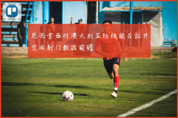 恩西索面对澳大利亚防线能否拉开空间射门数据前瞻