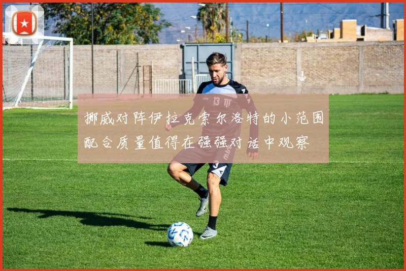 挪威对阵伊拉克索尔洛特的小范围配合质量值得在强强对话中观察