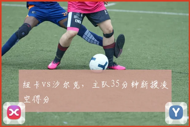 纽卡vs沙尔克,主队35分钟新援凌空得分