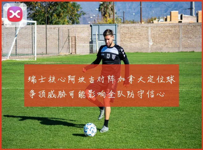 瑞士核心阿坎吉对阵加拿大定位球争顶威胁可能影响全队防守信心