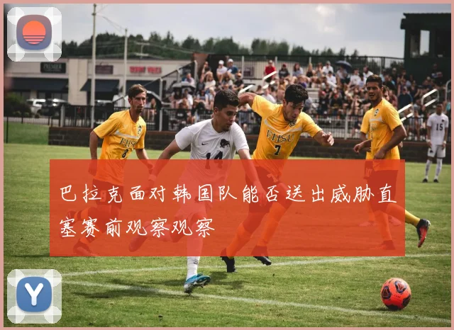 巴拉克面对韩国队能否送出威胁直塞赛前观察观察