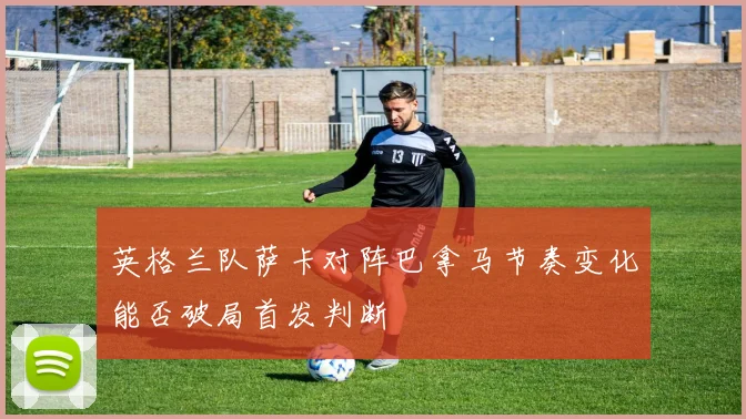 英格兰队萨卡对阵巴拿马节奏变化能否破局首发判断