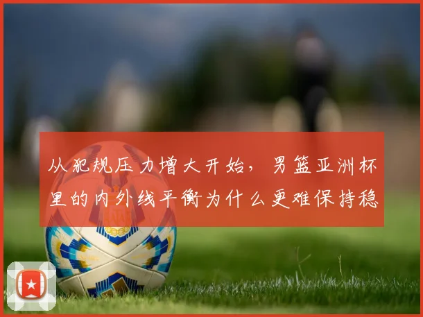 从犯规压力增大开始,男篮亚洲杯里的内外线平衡为什么更难保持稳定