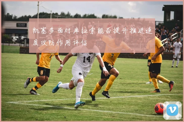 凯塞多面对库拉索能否提升推进速度攻防作用评估