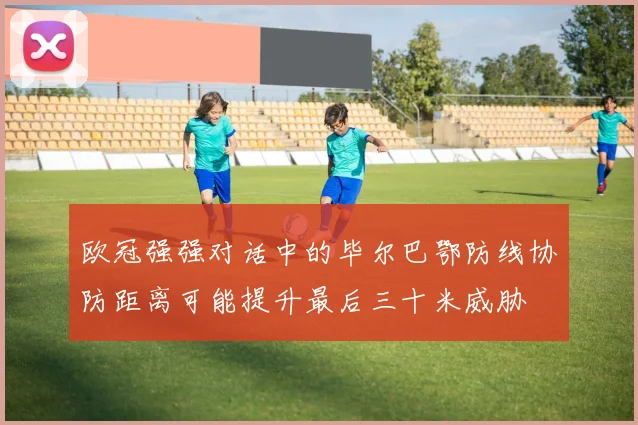 欧冠强强对话中的毕尔巴鄂防线协防距离可能提升最后三十米威胁