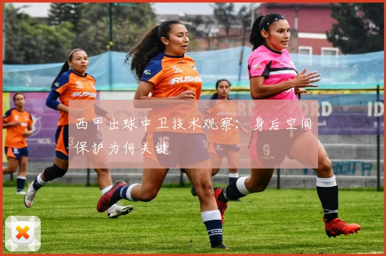 西甲出球中卫技术观察:身后空间保护为何关键