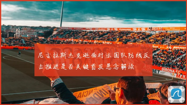 尼古拉斯杰克逊面对法国队防线反击推进是否关键首发悬念解读