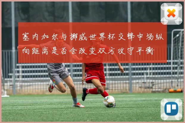 塞内加尔与挪威世界杯交锋中场纵向距离是否会改变双方攻守平衡